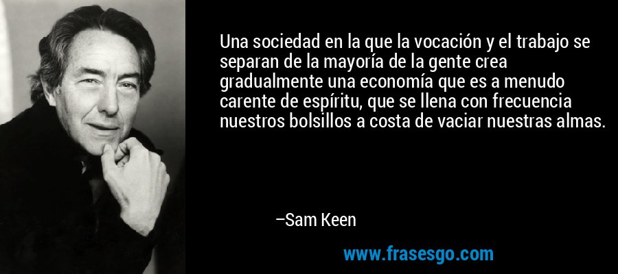 Una sociedad en la que la vocación y el trabajo se separan de la mayoría de la gente crea gradualmente una economía que es a menudo carente de espíritu, que se llena con frecuencia nuestros bolsillos a costa de vaciar nuestras almas. – Sam Keen