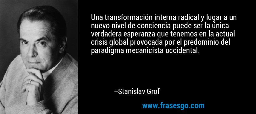 Una transformación interna radical y lugar a un nuevo nivel de conciencia puede ser la única verdadera esperanza que tenemos en la actual crisis global provocada por el predominio del paradigma mecanicista occidental. – Stanislav Grof