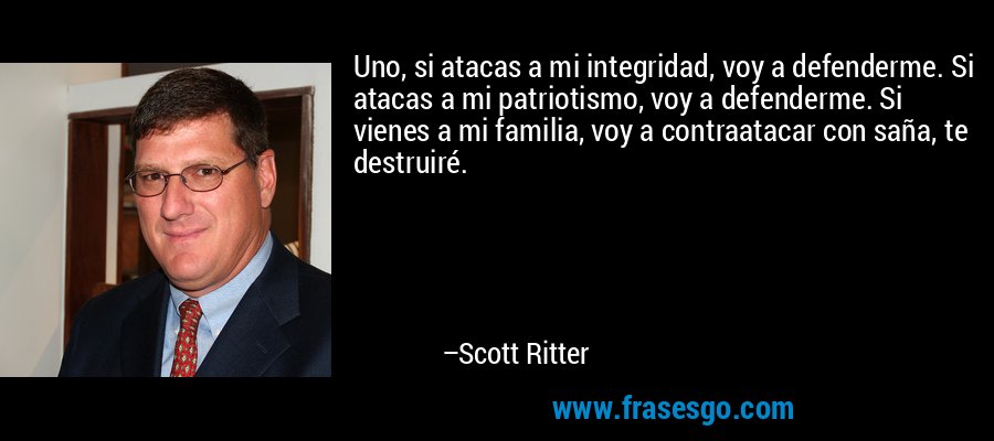 Uno, si atacas a mi integridad, voy a defenderme. Si atacas a mi patriotismo, voy a defenderme. Si vienes a mi familia, voy a contraatacar con saña, te destruiré. – Scott Ritter