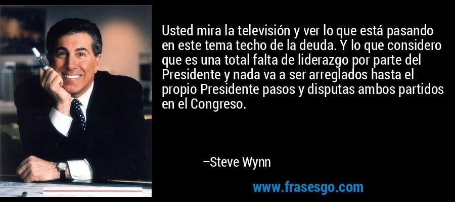 Usted mira la televisión y ver lo que está pasando en este tema techo de la deuda. Y lo que considero que es una total falta de liderazgo por parte del Presidente y nada va a ser arreglados hasta el propio Presidente pasos y disputas ambos partidos en el Congreso. – Steve Wynn
