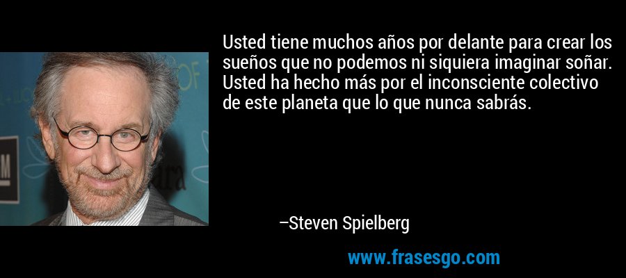 Usted tiene muchos años por delante para crear los sueños que no podemos ni siquiera imaginar soñar. Usted ha hecho más por el inconsciente colectivo de este planeta que lo que nunca sabrás. – Steven Spielberg