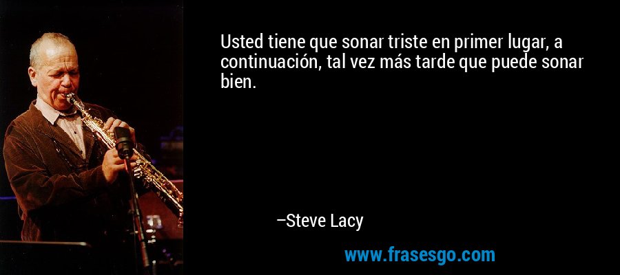 Usted tiene que sonar triste en primer lugar, a continuación, tal vez más tarde que puede sonar bien. – Steve Lacy