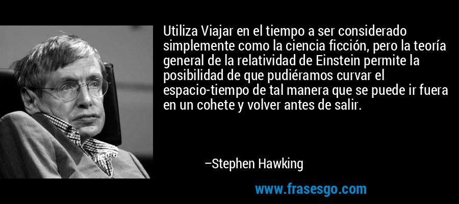 Utiliza Viajar en el tiempo a ser considerado simplemente como la ciencia ficción, pero la teoría general de la relatividad de Einstein permite la posibilidad de que pudiéramos curvar el espacio-tiempo de tal manera que se puede ir fuera en un cohete y volver antes de salir. – Stephen Hawking