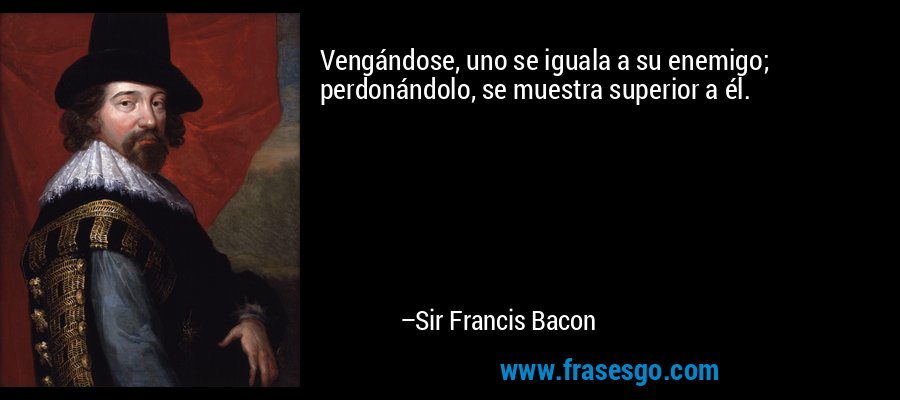 Vengándose, uno se iguala a su enemigo; perdonándolo, se muestra superior a él. – Sir Francis Bacon