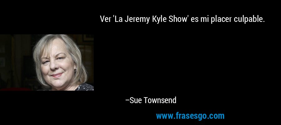 Ver 'La Jeremy Kyle Show' es mi placer culpable. – Sue Townsend