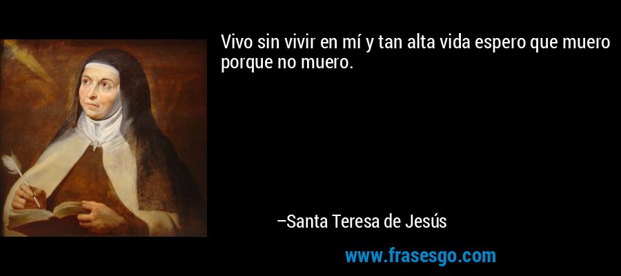 Vivo sin vivir en mí y tan alta vida espero que muero porque no muero. – Santa Teresa de Jesús