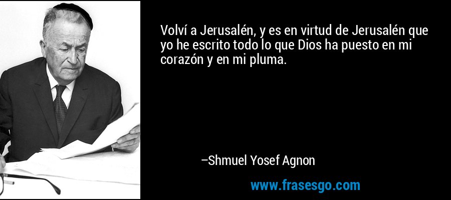 Volví a Jerusalén, y es en virtud de Jerusalén que yo he escrito todo lo que Dios ha puesto en mi corazón y en mi pluma. – Shmuel Yosef Agnon