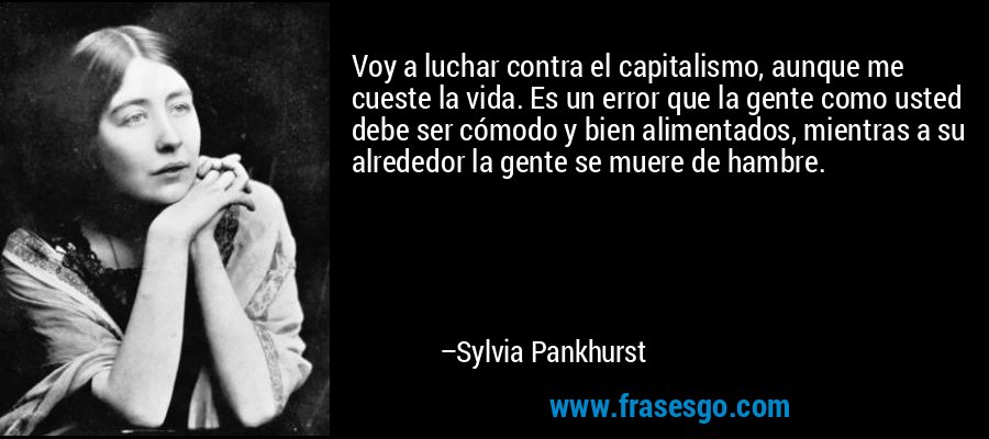 Voy a luchar contra el capitalismo, aunque me cueste la vida. Es un error que la gente como usted debe ser cómodo y bien alimentados, mientras a su alrededor la gente se muere de hambre. – Sylvia Pankhurst