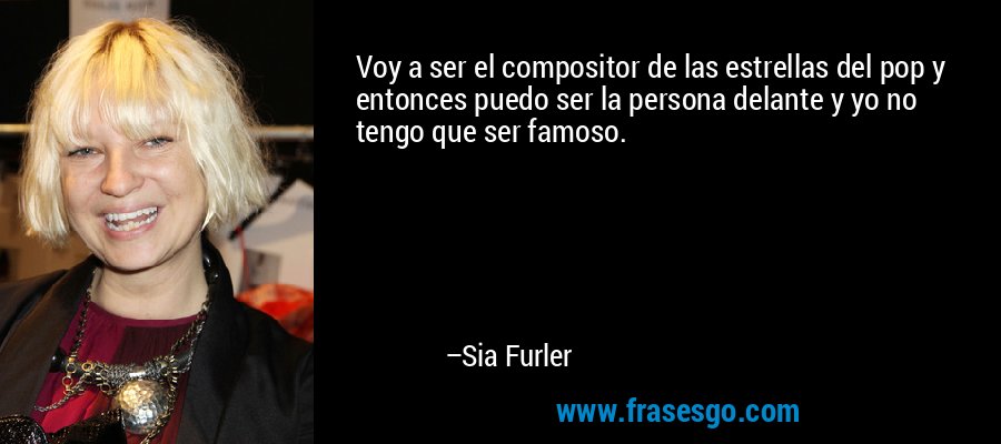 Voy a ser el compositor de las estrellas del pop y entonces puedo ser la persona delante y yo no tengo que ser famoso. – Sia Furler