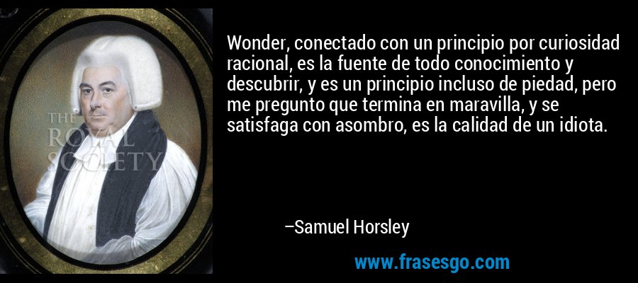 Wonder, conectado con un principio por curiosidad racional, es la fuente de todo conocimiento y descubrir, y es un principio incluso de piedad, pero me pregunto que termina en maravilla, y se satisfaga con asombro, es la calidad de un idiota. – Samuel Horsley