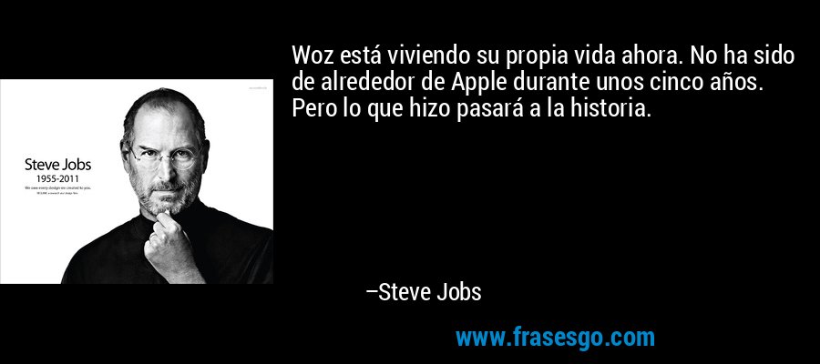 Woz está viviendo su propia vida ahora. No ha sido de alrededor de Apple durante unos cinco años. Pero lo que hizo pasará a la historia. – Steve Jobs