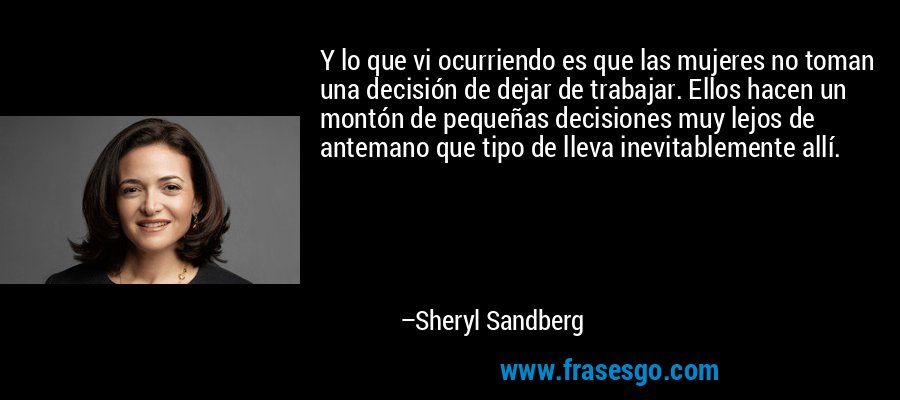 Y lo que vi ocurriendo es que las mujeres no toman una decisión de dejar de trabajar. Ellos hacen un montón de pequeñas decisiones muy lejos de antemano que tipo de lleva inevitablemente allí. – Sheryl Sandberg
