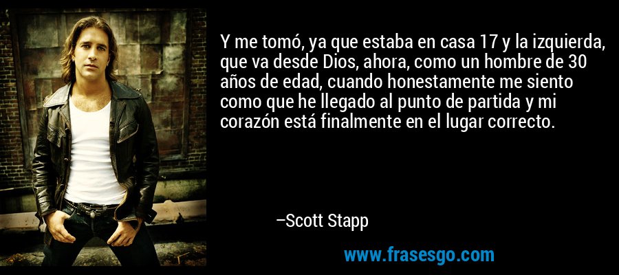 Y me tomó, ya que estaba en casa 17 y la izquierda, que va desde Dios, ahora, como un hombre de 30 años de edad, cuando honestamente me siento como que he llegado al punto de partida y mi corazón está finalmente en el lugar correcto. – Scott Stapp