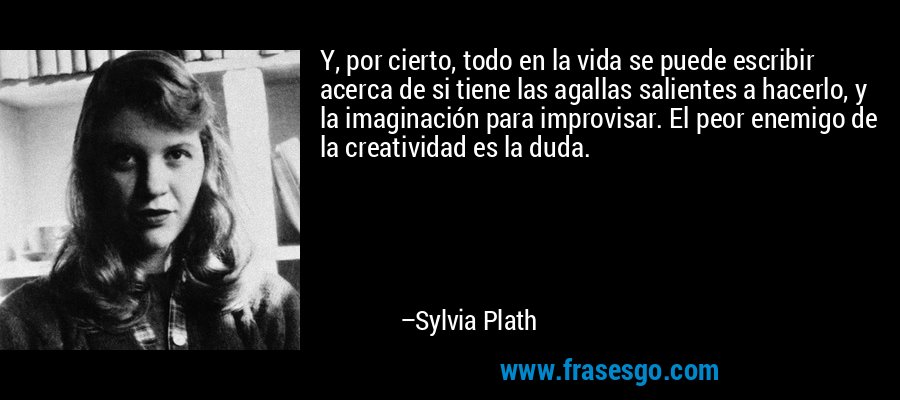 Y, por cierto, todo en la vida se puede escribir acerca de si tiene las agallas salientes a hacerlo, y la imaginación para improvisar. El peor enemigo de la creatividad es la duda. – Sylvia Plath
