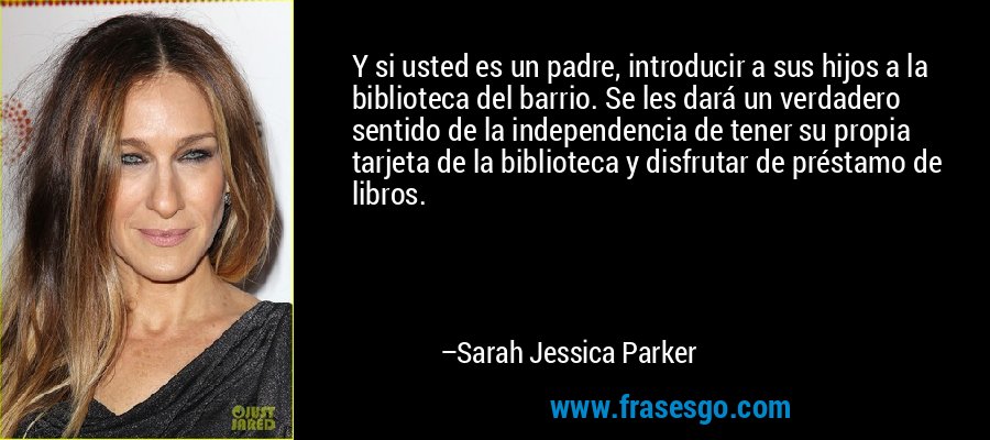 Y si usted es un padre, introducir a sus hijos a la biblioteca del barrio. Se les dará un verdadero sentido de la independencia de tener su propia tarjeta de la biblioteca y disfrutar de préstamo de libros. – Sarah Jessica Parker