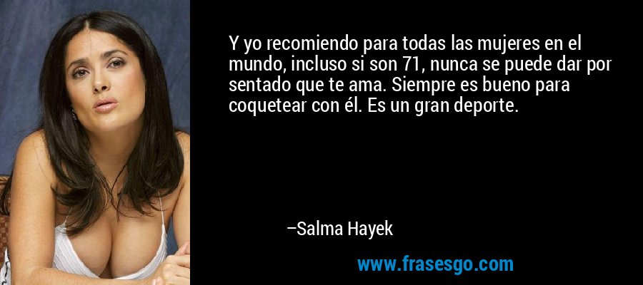 Y yo recomiendo para todas las mujeres en el mundo, incluso si son 71, nunca se puede dar por sentado que te ama. Siempre es bueno para coquetear con él. Es un gran deporte. – Salma Hayek