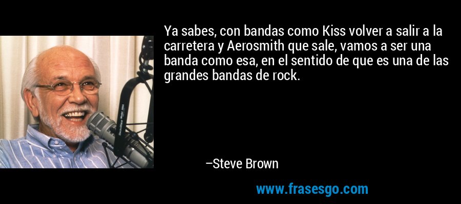 Ya sabes, con bandas como Kiss volver a salir a la carretera y Aerosmith que sale, vamos a ser una banda como esa, en el sentido de que es una de las grandes bandas de rock. – Steve Brown