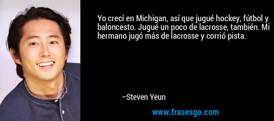 Yo crecí en Michigan, así que jugué hockey, fútbol y baloncesto. Jugué un poco de lacrosse, también. Mi hermano jugó más de lacrosse y corrió pista. – Steven Yeun