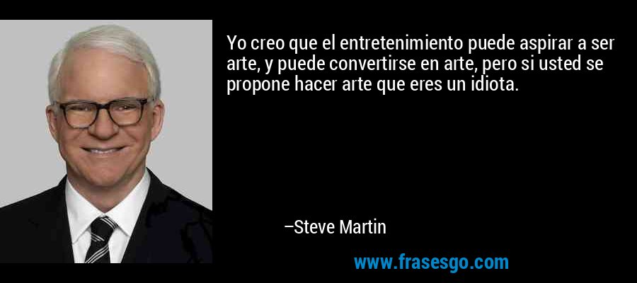 Yo creo que el entretenimiento puede aspirar a ser arte, y puede convertirse en arte, pero si usted se propone hacer arte que eres un idiota. – Steve Martin