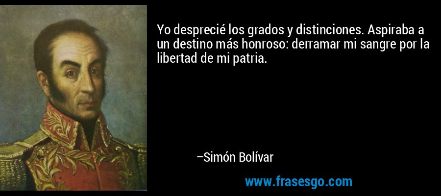 Yo desprecié los grados y distinciones. Aspiraba a un destino más honroso: derramar mi sangre por la libertad de mi patria. – Simón Bolívar