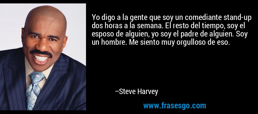 Yo digo a la gente que soy un comediante stand-up dos horas a la semana. El resto del tiempo, soy el esposo de alguien, yo soy el padre de alguien. Soy un hombre. Me siento muy orgulloso de eso. – Steve Harvey