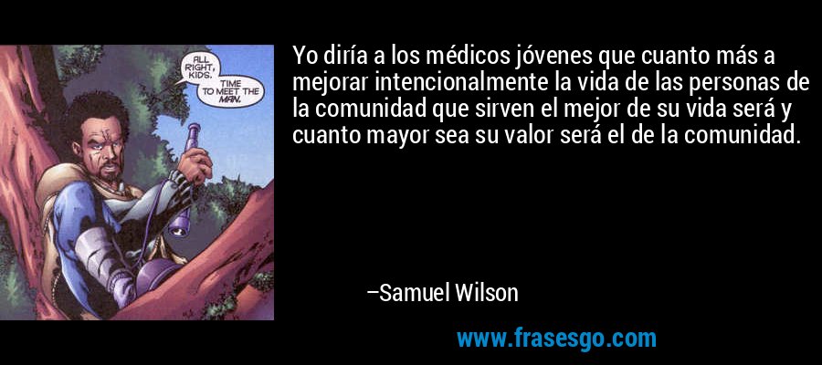 Yo diría a los médicos jóvenes que cuanto más a mejorar intencionalmente la vida de las personas de la comunidad que sirven el mejor de su vida será y cuanto mayor sea su valor será el de la comunidad. – Samuel Wilson
