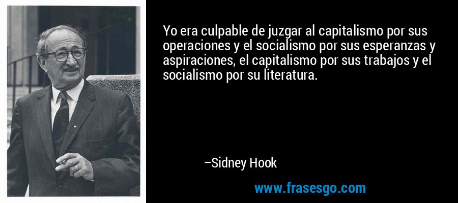 Yo era culpable de juzgar al capitalismo por sus operaciones y el socialismo por sus esperanzas y aspiraciones, el capitalismo por sus trabajos y el socialismo por su literatura. – Sidney Hook