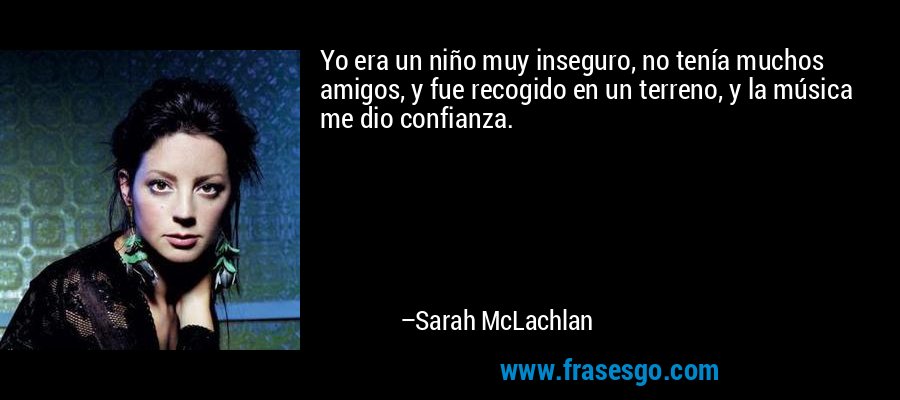 Yo era un niño muy inseguro, no tenía muchos amigos, y fue recogido en un terreno, y la música me dio confianza. – Sarah McLachlan