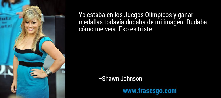 Yo estaba en los Juegos Olímpicos y ganar medallas todavía dudaba de mi imagen. Dudaba cómo me veía. Eso es triste. – Shawn Johnson