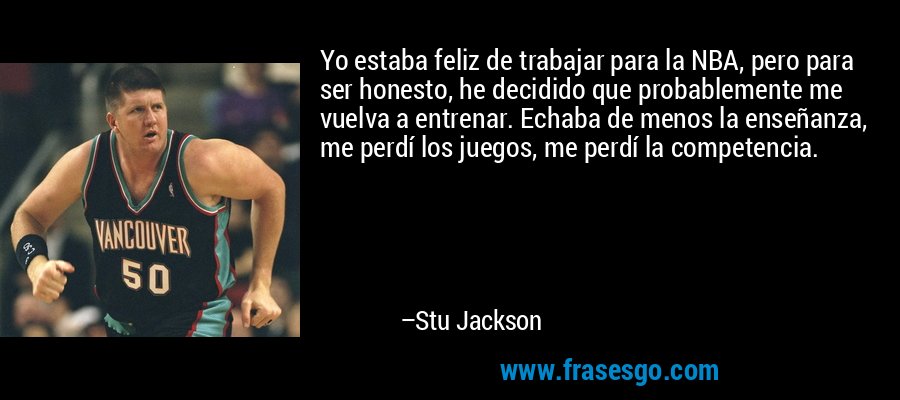 Yo estaba feliz de trabajar para la NBA, pero para ser honesto, he decidido que probablemente me vuelva a entrenar. Echaba de menos la enseñanza, me perdí los juegos, me perdí la competencia. – Stu Jackson
