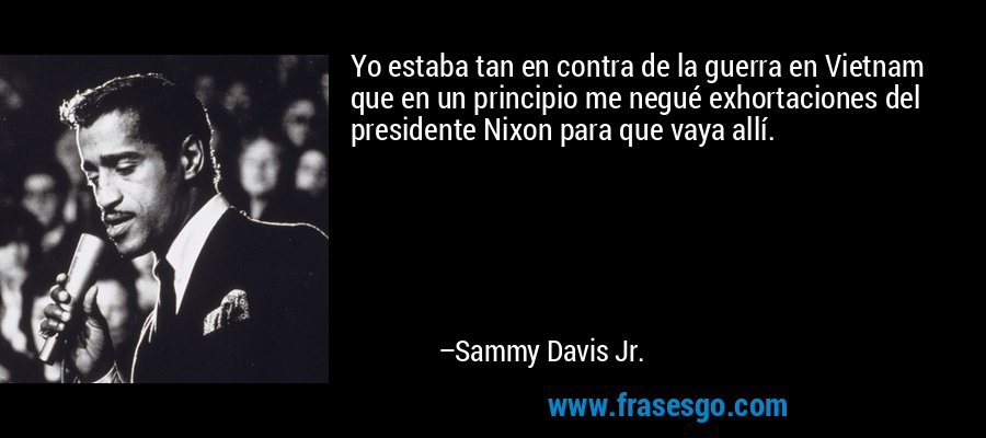 Yo estaba tan en contra de la guerra en Vietnam que en un principio me negué exhortaciones del presidente Nixon para que vaya allí. – Sammy Davis Jr.