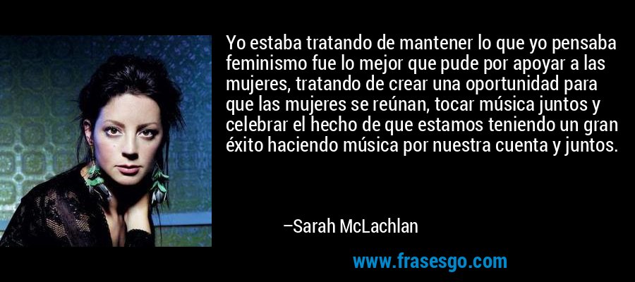 Yo estaba tratando de mantener lo que yo pensaba feminismo fue lo mejor que pude por apoyar a las mujeres, tratando de crear una oportunidad para que las mujeres se reúnan, tocar música juntos y celebrar el hecho de que estamos teniendo un gran éxito haciendo música por nuestra cuenta y juntos. – Sarah McLachlan