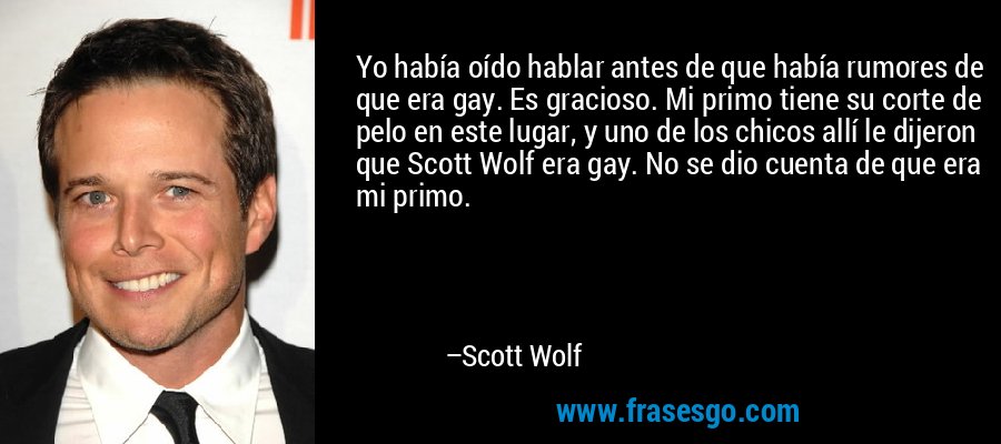 Yo había oído hablar antes de que había rumores de que era gay. Es gracioso. Mi primo tiene su corte de pelo en este lugar, y uno de los chicos allí le dijeron que Scott Wolf era gay. No se dio cuenta de que era mi primo. – Scott Wolf