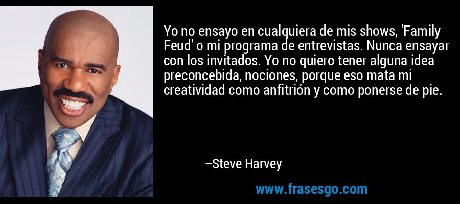 Yo no ensayo en cualquiera de mis shows, 'Family Feud' o mi programa de entrevistas. Nunca ensayar con los invitados. Yo no quiero tener alguna idea preconcebida, nociones, porque eso mata mi creatividad como anfitrión y como ponerse de pie. – Steve Harvey