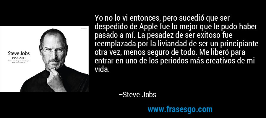 Yo no lo vi entonces, pero sucedió que ser despedido de Apple fue lo mejor que le pudo haber pasado a mí. La pesadez de ser exitoso fue reemplazada por la liviandad de ser un principiante otra vez, menos seguro de todo. Me liberó para entrar en uno de los periodos más creativos de mi vida. – Steve Jobs