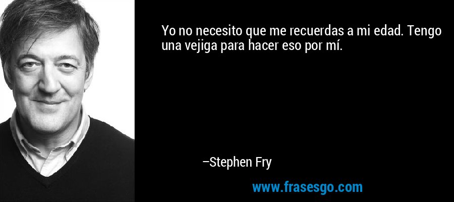 Yo no necesito que me recuerdas a mi edad. Tengo una vejiga para hacer eso por mí. – Stephen Fry