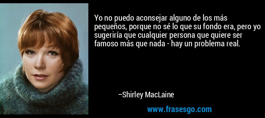 Yo no puedo aconsejar alguno de los más pequeños, porque no sé lo que su fondo era, pero yo sugeriría que cualquier persona que quiere ser famoso más que nada - hay un problema real. – Shirley MacLaine