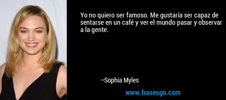 Yo no quiero ser famoso. Me gustaría ser capaz de sentarse en un café y ver el mundo pasar y observar a la gente. – Sophia Myles