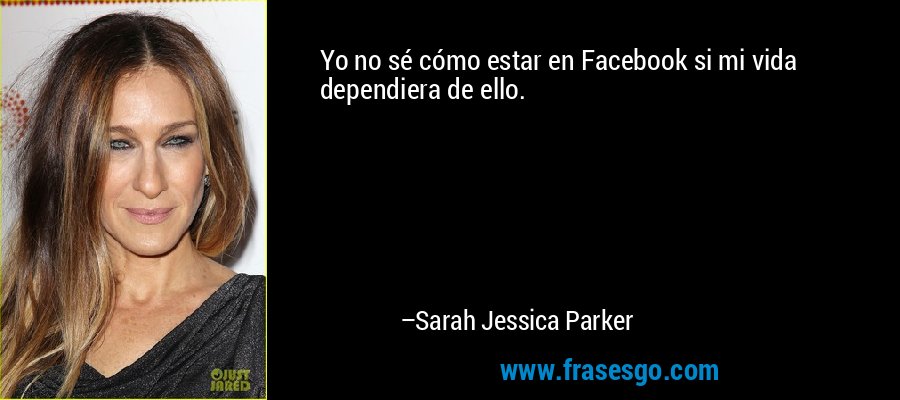 Yo no sé cómo estar en Facebook si mi vida dependiera de ello. – Sarah Jessica Parker
