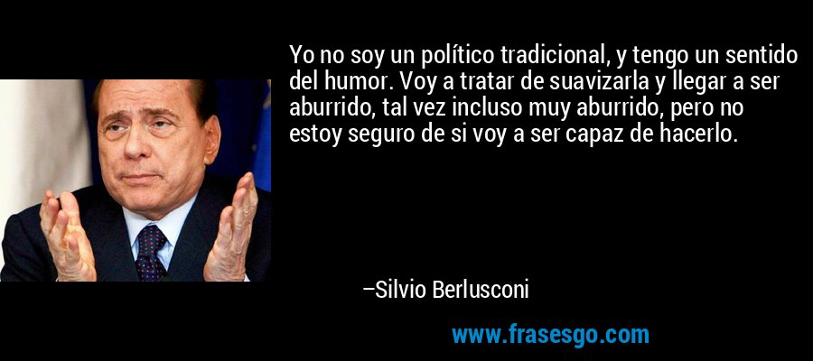 Yo no soy un político tradicional, y tengo un sentido del humor. Voy a tratar de suavizarla y llegar a ser aburrido, tal vez incluso muy aburrido, pero no estoy seguro de si voy a ser capaz de hacerlo. – Silvio Berlusconi