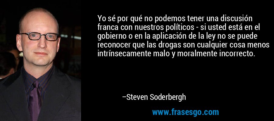 Yo sé por qué no podemos tener una discusión franca con nuestros políticos - si usted está en el gobierno o en la aplicación de la ley no se puede reconocer que las drogas son cualquier cosa menos intrínsecamente malo y moralmente incorrecto. – Steven Soderbergh