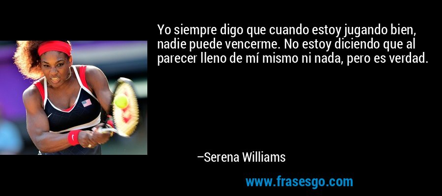 Yo siempre digo que cuando estoy jugando bien, nadie puede vencerme. No estoy diciendo que al parecer lleno de mí mismo ni nada, pero es verdad. – Serena Williams