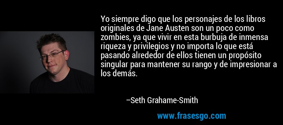 Yo siempre digo que los personajes de los libros originales de Jane Austen son un poco como zombies, ya que vivir en esta burbuja de inmensa riqueza y privilegios y no importa lo que está pasando alrededor de ellos tienen un propósito singular para mantener su rango y de impresionar a los demás. – Seth Grahame-Smith