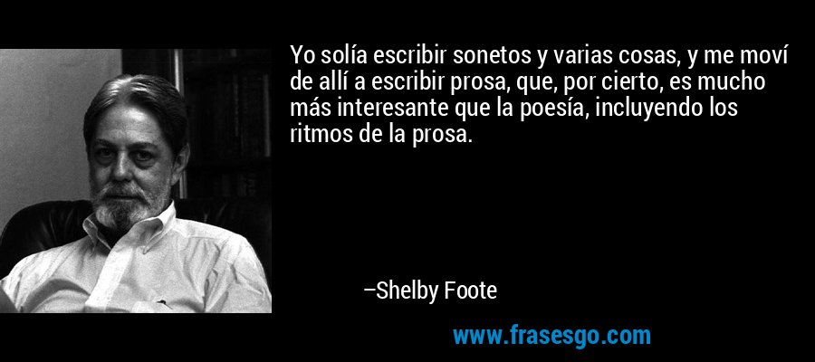 Yo solía escribir sonetos y varias cosas, y me moví de allí a escribir prosa, que, por cierto, es mucho más interesante que la poesía, incluyendo los ritmos de la prosa. – Shelby Foote