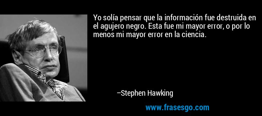 Yo solía pensar que la información fue destruida en el agujero negro. Esta fue mi mayor error, o por lo menos mi mayor error en la ciencia. – Stephen Hawking
