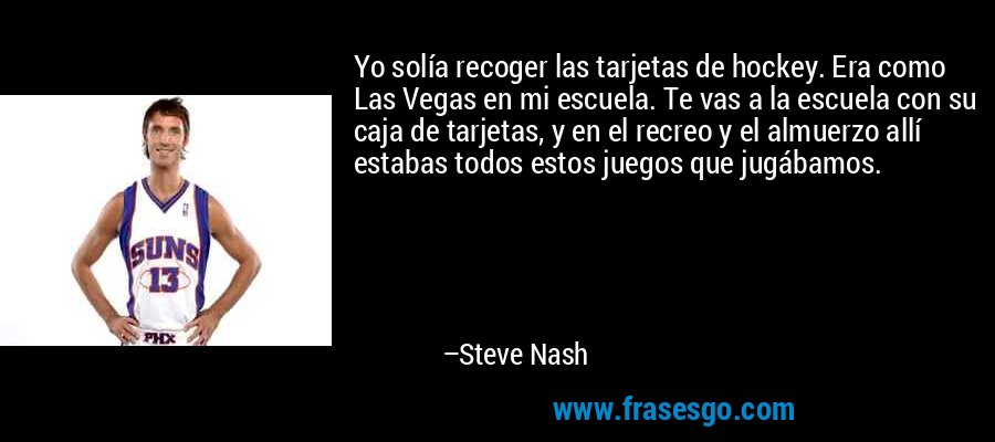 Yo solía recoger las tarjetas de hockey. Era como Las Vegas en mi escuela. Te vas a la escuela con su caja de tarjetas, y en el recreo y el almuerzo allí estabas todos estos juegos que jugábamos. – Steve Nash
