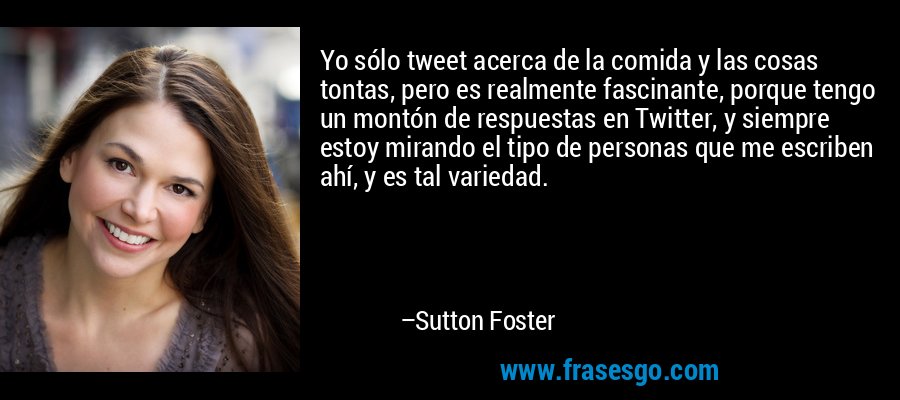 Yo sólo tweet acerca de la comida y las cosas tontas, pero es realmente fascinante, porque tengo un montón de respuestas en Twitter, y siempre estoy mirando el tipo de personas que me escriben ahí, y es tal variedad. – Sutton Foster