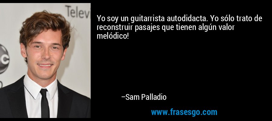 Yo soy un guitarrista autodidacta. Yo sólo trato de reconstruir pasajes que tienen algún valor melódico! – Sam Palladio
