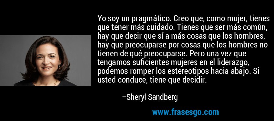 Yo soy un pragmático. Creo que, como mujer, tienes que tener más cuidado. Tienes que ser más común, hay que decir que sí a más cosas que los hombres, hay que preocuparse por cosas que los hombres no tienen de qué preocuparse. Pero una vez que tengamos suficientes mujeres en el liderazgo, podemos romper los estereotipos hacia abajo. Si usted conduce, tiene que decidir. – Sheryl Sandberg