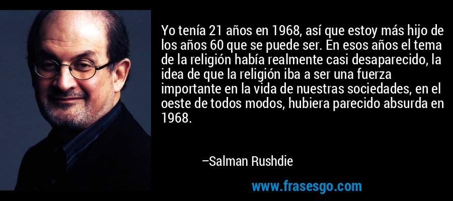 Yo tenía 21 años en 1968, así que estoy más hijo de los años 60 que se puede ser. En esos años el tema de la religión había realmente casi desaparecido, la idea de que la religión iba a ser una fuerza importante en la vida de nuestras sociedades, en el oeste de todos modos, hubiera parecido absurda en 1968. – Salman Rushdie